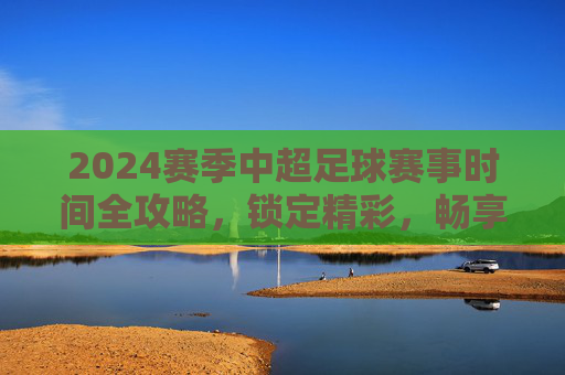 2024赛季中超足球赛事时间全攻略,锁定精彩,畅享绿茵盛宴
