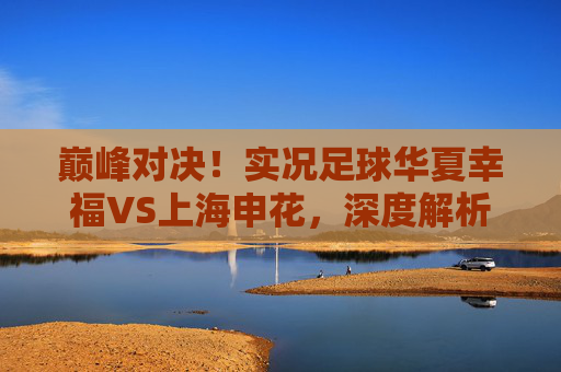 巅峰对决!实况足球华夏幸福VS上海申花,深度解析中场绞杀与锋线较量