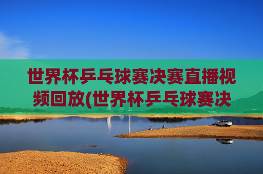 世界杯乒乓球赛决赛直播视频回放(世界杯乒乓球赛决赛直播视频回放在哪看)