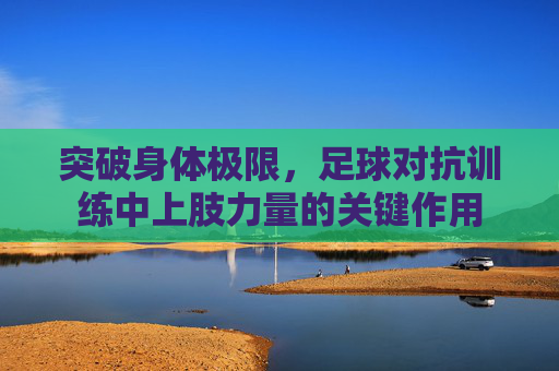 突破身体极限,足球对抗训练中上肢力量的关键作用