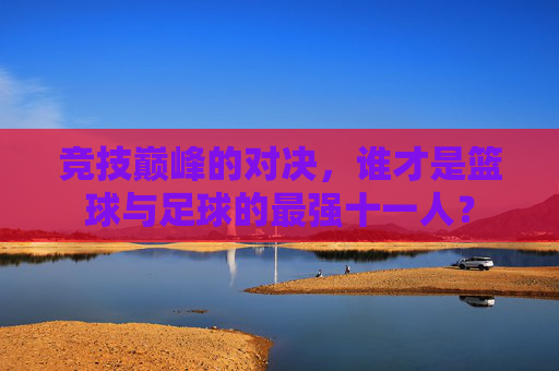 竞技巅峰的对决，谁才是篮球与足球的最强十一人？