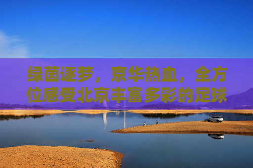绿茵逐梦，京华热血，全方位感受北京丰富多彩的足球活动