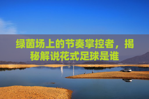 绿茵场上的节奏掌控者，揭秘解说花式足球是谁