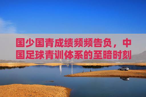国少国青成绩频频告负，中国足球青训体系的至暗时刻与破局之路