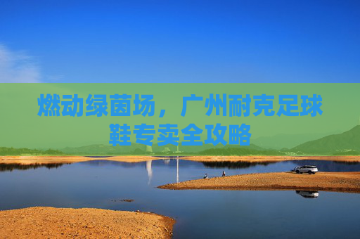 燃动绿茵场，广州耐克足球鞋专卖全攻略