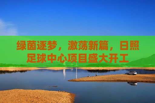 绿茵逐梦，激荡新篇，日照足球中心项目盛大开工