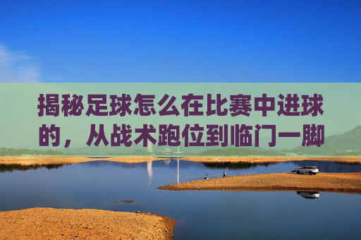 揭秘足球怎么在比赛中进球的，从战术跑位到临门一脚的完美演绎