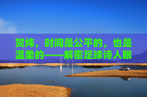 贺炜,时间是公平的,也是温柔的——解密足球诗人眼中的光阴流转