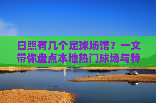 日照有几个足球场馆?一文带你盘点本地热门球场与特色