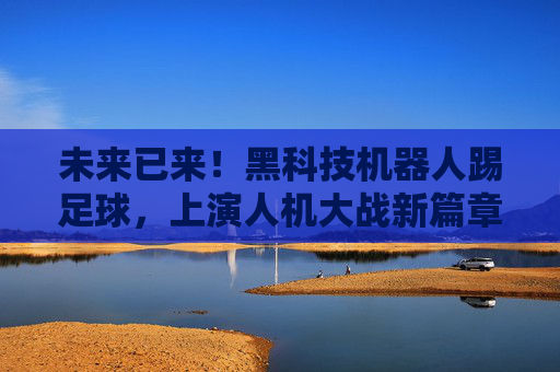 未来已来！黑科技机器人踢足球，上演人机大战新篇章