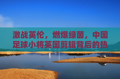 激战英伦，燃爆绿茵，中国足球小将英国剪辑背后的热血与希望