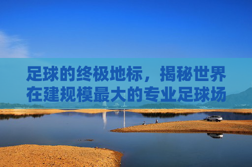 足球的终极地标,揭秘世界在建规模最大的专业足球场