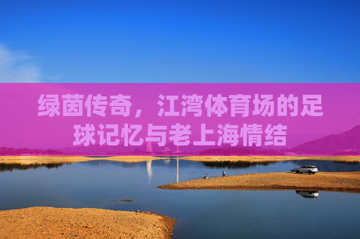 绿茵传奇,江湾体育场的足球记忆与老上海情结
