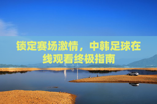 锁定赛场激情,中韩足球在线观看终极指南