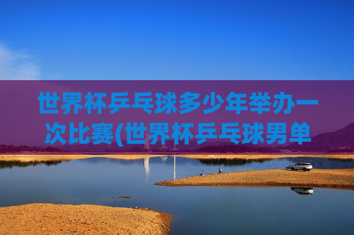 世界杯乒乓球多少年举办一次比赛(世界杯乒乓球男单决赛)