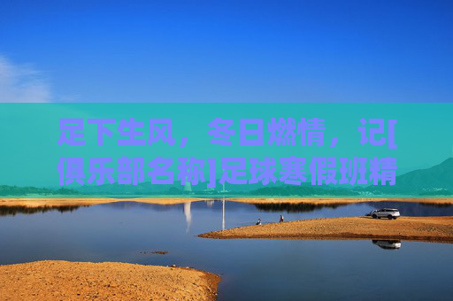 足下生风，冬日燃情，记[俱乐部名称]足球寒假班精彩回顾