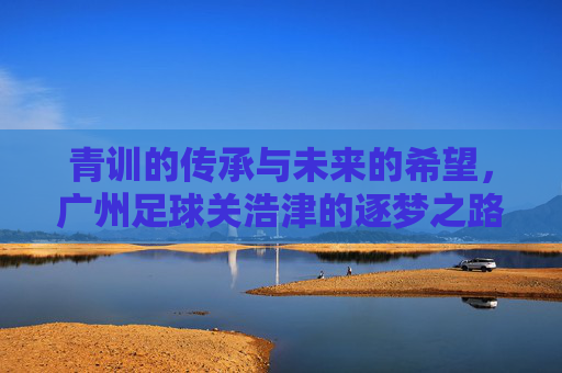 青训的传承与未来的希望,广州足球关浩津的逐梦之路