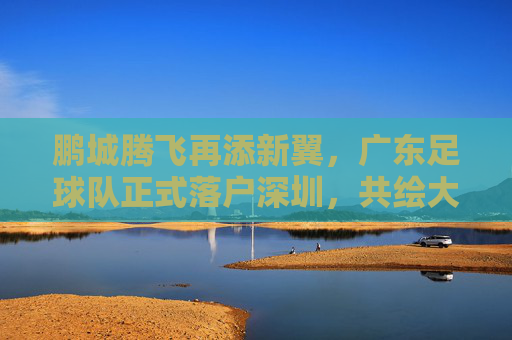 鹏城腾飞再添新翼,广东足球队正式落户深圳,共绘大湾区足球新蓝图