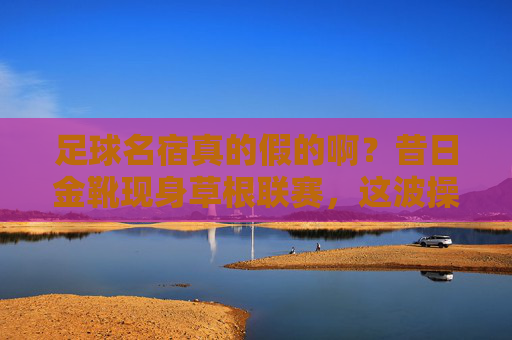 足球名宿真的假的啊?昔日金靴现身草根联赛,这波操作我看懵了