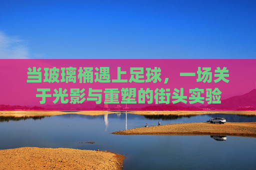 当玻璃桶遇上足球,一场关于光影与重塑的街头实验