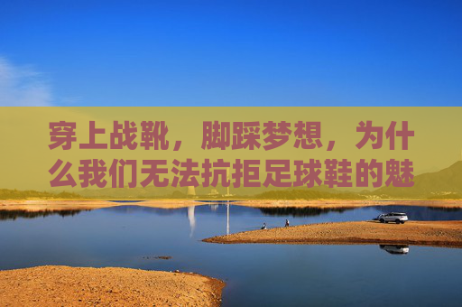 穿上战靴,脚踩梦想,为什么我们无法抗拒足球鞋的魅力