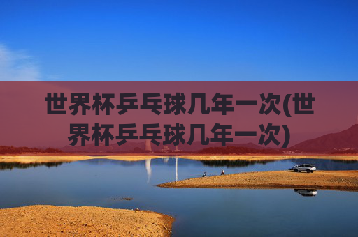 世界杯乒乓球几年一次(世界杯乒乓球几年一次)
