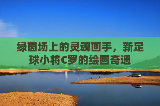 绿茵场上的灵魂画手，新足球小将C罗的绘画奇遇