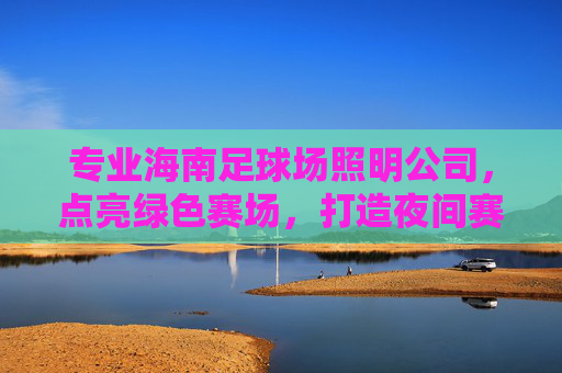 专业海南足球场照明公司,点亮绿色赛场,打造夜间赛事与全民健身的璀璨光芒