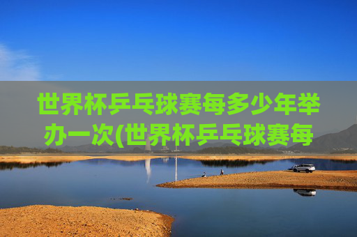 世界杯乒乓球赛每多少年举办一次(世界杯乒乓球赛每多少年举办一次比赛)
