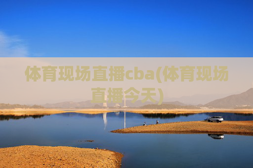 体育现场直播cba(体育现场直播今天)