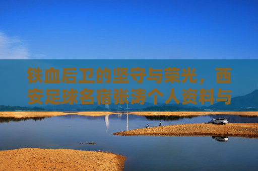 铁血后卫的坚守与荣光,西安足球名宿张涛个人资料与职业生涯回顾