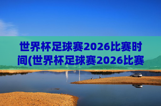 世界杯足球赛2026比赛时间(世界杯足球赛2026比赛时间表)