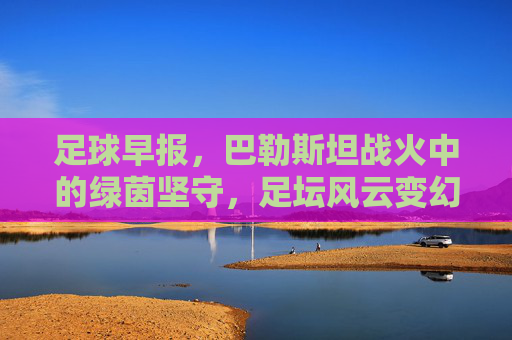足球早报,巴勒斯坦战火中的绿茵坚守,足坛风云变幻