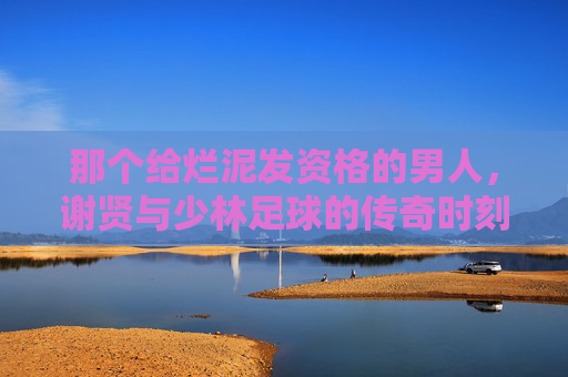 那个给烂泥发资格的男人,谢贤与少林足球的传奇时刻