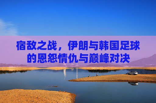 宿敌之战,伊朗与韩国足球的恩怨情仇与巅峰对决