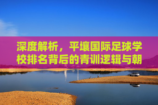 深度解析,平壤国际足球学校排名背后的青训逻辑与朝鲜足球梦