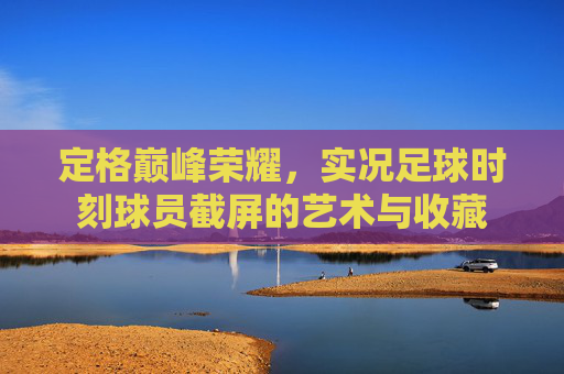 定格巅峰荣耀,实况足球时刻球员截屏的艺术与收藏