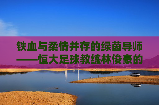 铁血与柔情并存的绿茵导师——恒大足球教练林俊豪的执教风云