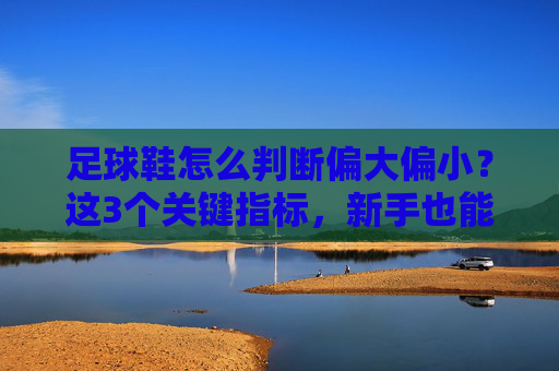 足球鞋怎么判断偏大偏小？这3个关键指标，新手也能秒懂