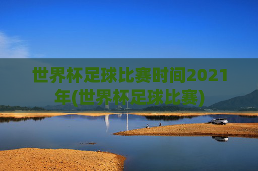 世界杯足球比赛时间2021年(世界杯足球比赛)