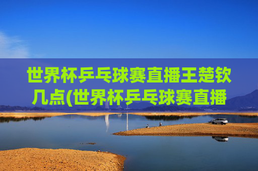 世界杯乒乓球赛直播王楚钦几点(世界杯乒乓球赛直播王楚钦几点开始)