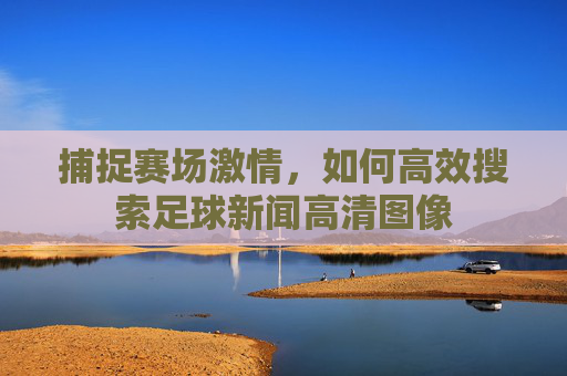 捕捉赛场激情，如何高效搜索足球新闻高清图像