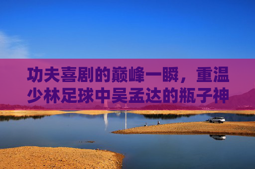 功夫喜剧的巅峰一瞬,重温少林足球中吴孟达的瓶子神功