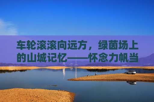 车轮滚滚向远方,绿茵场上的山城记忆——怀念力帆当代足球
