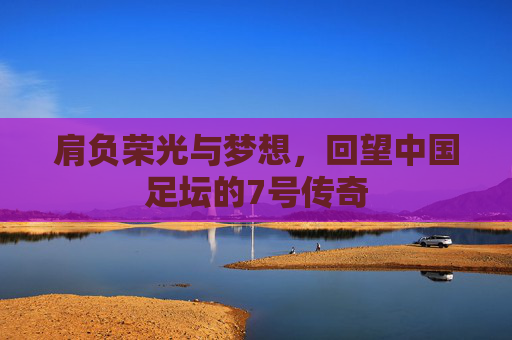 肩负荣光与梦想,回望中国足坛的7号传奇