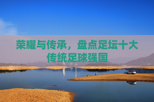 荣耀与传承，盘点足坛十大传统足球强国