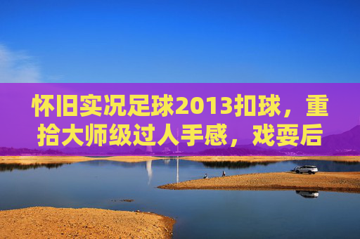怀旧实况足球2013扣球,重拾大师级过人手感,戏耍后卫的终极指南