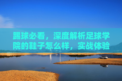 踢球必看，深度解析足球学院的鞋子怎么样，实战体验与选购指南