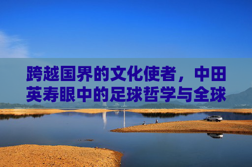 跨越国界的文化使者,中田英寿眼中的足球哲学与全球视野