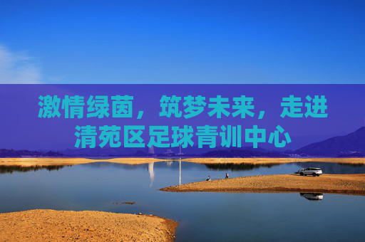 激情绿茵,筑梦未来,走进清苑区足球青训中心